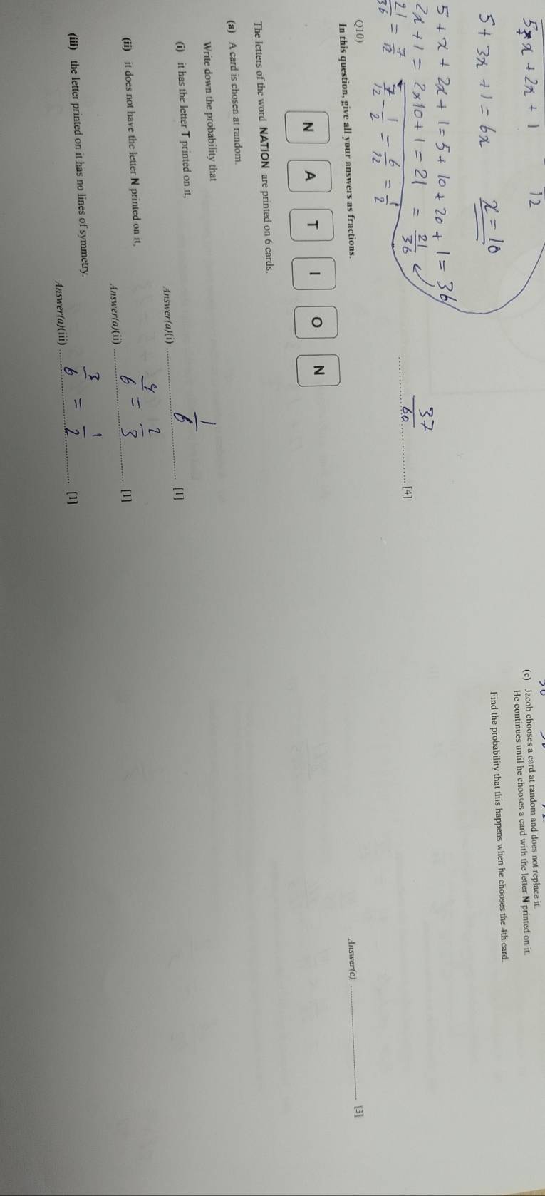 Jacob chooses a card at random and does not replace it 
He continues until he chooses a card with the letter N printed on it 
Find the probability that this happens when he chooses the 4th card. 
_[4] 
Q10) _[3] 
In this question, give all your answers as fractions. 
Answer(c) 
N A T
0 N 
The letters of the word NATION are printed on 6 cards. 
(a) A card is chosen at random. 
Write down the probability that 
(i) it has the letter T printed on it, _[1] 
Answer(a)(i) 
(ii) it does not have the letter N printed on it,_ 
[1] 
Answer(a)(ii) 
(iii) the letter printed on it has no lines of symmetry. _[1] 
Answer(a)(iii)