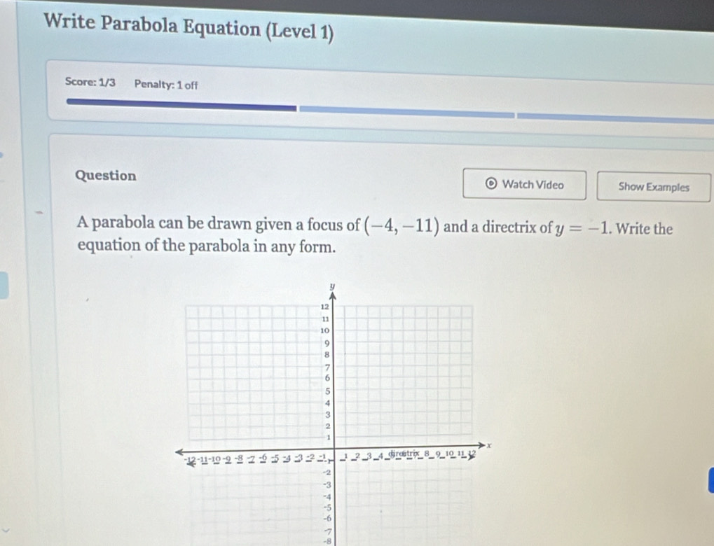 Write Parabola Equation (Level 1) 
Score: 1/3 Penalty: 1 off 
Question Watch Video Show Examples 
A parabola can be drawn given a focus of (-4,-11) and a directrix of y=-1. Write the 
equation of the parabola in any form.