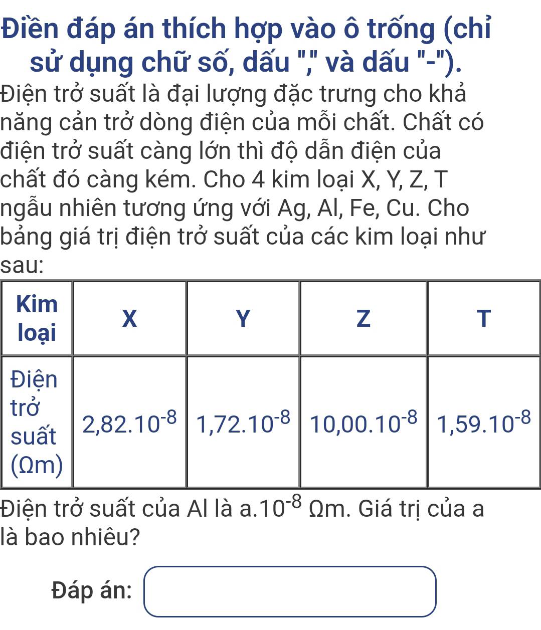 Điền đáp án thích hợp vào ô trống (chỉ
sử dụng chữ số, dấu "," và dấu "-").
Điện trở suất là đại lượng đặc trưng cho khả
năng cản trở dòng điện của mỗi chất. Chất có
điện trở suất càng lớn thì độ dẫn điện của
chất đó càng kém. Cho 4 kim loại X, Y, Z, T
ngẫu nhiên tương ứng với Ag, Al, Fe, Cu. Cho
bảng giá trị điện trở suất của các kim loại như
s
t
Điện trở suất của Al là a. 10^(-8)Omega m. Giá trị của a
là bao nhiêu?
Đáp án:
x_