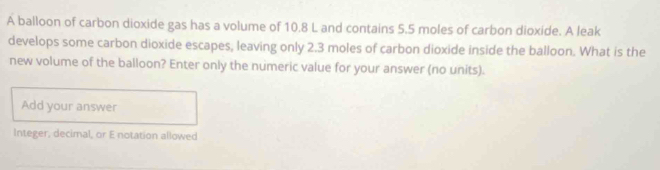 A balloon of carbon dioxide gas has a volume of 10.8 L and contains 5.5 moles of carbon dioxide. A leak 
develops some carbon dioxide escapes, leaving only 2.3 moles of carbon dioxide inside the balloon. What is the 
new volume of the balloon? Enter only the numeric value for your answer (no units). 
Add your answer 
Integer, decimal, or E notation allowed