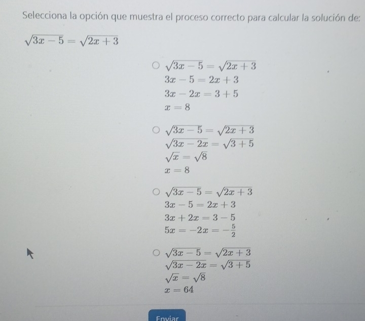 Selecciona la opción que muestra el proceso correcto para calcular la solución de:
sqrt(3x-5)=sqrt(2x+3)
sqrt(3x-5)=sqrt(2x+3)
3x-5=2x+3
3x-2x=3+5
x=8
sqrt(3x-5)=sqrt(2x+3)
sqrt(3x-2x)=sqrt(3+5)
sqrt(x)=sqrt(8)
x=8
sqrt(3x-5)=sqrt(2x+3)
3x-5=2x+3
3x+2x=3-5
5x=-2x=- 5/2 
sqrt(3x-5)=sqrt(2x+3)
sqrt(3x-2x)=sqrt(3+5)
sqrt(x)=sqrt(8)
x=64
Enviar