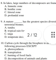 In lakes, large numbers of decomposers are foun
A. limnetic zone
B. benthic zone
C. littoral zone
D. profundal zone
9. A mature_ has the greatest species diversi
terrestrial biomes.
A. tundra
B. tropical rain fo
C. taiga
D. temperate deci 2 / 12
10. Carbon cycle through the biosphere in an 
following processes EXCEPT
A. photosynthesis
B. transpiration
C. burning of fossil fuels
D. decomposition of animals and plants