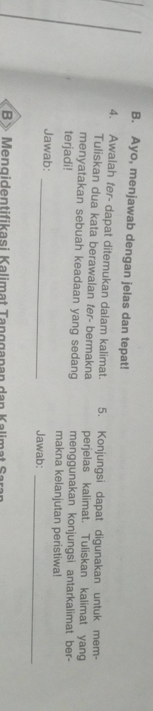 Ayo, menjawab dengan jelas dan tepat! 
4. Awalah ter- dapat ditemukan dalam kalimat. 5. Konjungsi dapat digunakan untuk mem- 
Tuliskan dua kata berawalan ter- bermakna perjelas kalimat. Tuliskan kalimat yang 
menyatakan sebuah keadaan yang sedang menggunakan konjungsi antarkalimat ber- 
terjadi! 
makna kelanjutan peristiwa! 
_ 
_ 
Jawab: 
Jawab: 
B> Mengidentifikasi Kalimat Tanggapan dan Kalimat Saran