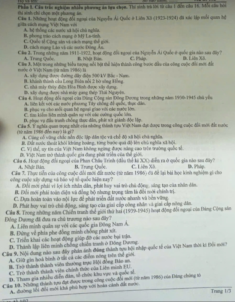 Họ và tên:
Phần I. Câu trắc nghiệm nhiều phương án lựa chọn. Thí sinh trả lời từ câu 1 đến câu 16. Mỗi câu hỏi
thí sinh chỉ chọn một phương án.
Câu 1. Những hoạt động đổi ngoại của Nguyễn Ái Quốc ở Liên Xô (1923-1924) đã xác lập mối quan hệ
giữa cách mạng Việt Nam với
A. hệ thống các nước xã hội chủ nghĩa.
B. phong trào cách mạng ở Mỹ La-tinh.
C. Quốc tế Cộng sản và cách mạng thế giới.
D. cách mạng Lào và các nước Đông Âu.
Câu 2. Trong những năm 1911-1922, hoạt động đối ngoại của Nguyễn Ái Quốc ở quốc gia nào sau đây?
A. Trung Quốc. B. Nhật Bản. C. Pháp. D. Liên Xô.
Câu 3. Một trong những biểu tượng nổi bật thể hiện thành công bước đầu của công cuộc đổi mới đất
nước ở Việt Nam (từ năm 1986) là
A. xây dựng được đường dây điện 500 kV Bắc - Nam.
B. khánh thành cầu Long Biên nối 2 bờ sông Hồng.
C. nhà máy thủy điện Hòa Bình được xây dựng.
D. xây dựng được nhà máy gang thép Thái Nguyên.
Câu 4. Hoạt động đổi ngoại của Đảng Cộng sản Đông Dương trong những năm 1930-1945 chủ yếu
A. liên kết với các nước phương Tây chống để quốc, thực dân.
B. phục vụ cho mối quan hệ ngoại giao với các nước lớn.
C. tìm kiểm liên minh quân sự với các cường quốc lớn.
D. phục vụ đấu tranh chống thực dân, phát xít giành độc lập.
Câu 5. Ý nghĩa quan trọng nhất của những thành tựu Việt Nam đạt dược trong công cuộc đổi mới đắt nước
(từ năm 1986 đến nay) là gì?
A. Cùng cố vững chắc nền độc lập dân tộc và chế độ xã hội chủ nghĩa.
B. Đất nước thoát khỏi khủng hoảng, từng bước quá độ lên chủ nghĩa xã hội.
C. Vị thế, uy tín của Việt Nam không ngừng được nâng cao trên trường quốc tế.
D. Việt Nam trở thành quốc gia đang phát triển của thế giới.
Câu 6. Hoạt động đối ngoại của Phan Châu Trinh (đầu thế kỉ XX) diễn ra ở quốc gia nào sau đây?
A. Nhật Bản. B. Trung Quốc. C. Liên Xô. D. Pháp.
Câu 7. Thực tiễn của công cuộc đổi mới đất nước (từ năm 1986) đã để lại bài học kinh nghiệm gi cho
công cuộc xây dựng và bảo vệ tổ quốc hiện nay?
A. Đội mới phải vì lợi ích nhân dân, phát huy vai trò chủ động, sáng tạo của nhân dân.
B. Đổi mới phải toàn diện và đồng bộ nhưng trọng tâm là đồi mới chính trị.
C. Dựa hoàn toàn vào nội lực để phát triển đất nước nhanh và bền vững.
D. Phát huy vai trò chủ động, sáng tạo của giai cấp công nhân và giai cấp nông dân.
Câu 8. Trong những năm Chiến tranh thế giới thứ hai (1939-1945) hoạt động đối ngoại của Đảng Cộng sản
Đông Dương đã đưa ra chủ trương nào sau dây?
A. Liên minh quân sự với các quốc gia Đông Nam Á.
B. Đứng về phía phe đồng minh chống phát xít.
C. Triển khai các hoạt động giúp đỡ các nước bại trận.
D. Thành lập liên minh chống chiến tranh ở Đông Dương.
Câu 9. Nội dung nào sau đây phản ánh đúng thành tựu hội nhập quốc tế của Việt Nam thời kì Đồi mới?
A. Giữ gìn hoà bình ở tất cả các điểm nóng trên thế giới.
B. Trở thành thành viên thường trực Hội đồng Bảo an.
C. Trở thành thành viên chính thức của Liên minh EU.
D. Tham gia nhiều diễn đàn, tổ chức khu vực và quốc tế.
Câu 10. Những thành tựu đạt được trong công cuộc đổi mới (từ năm 1986) của Đảng chứng tỏ
A. đường lối đổi mới khá phù hợp với hoàn cảnh đất nước.
Trang 1/3