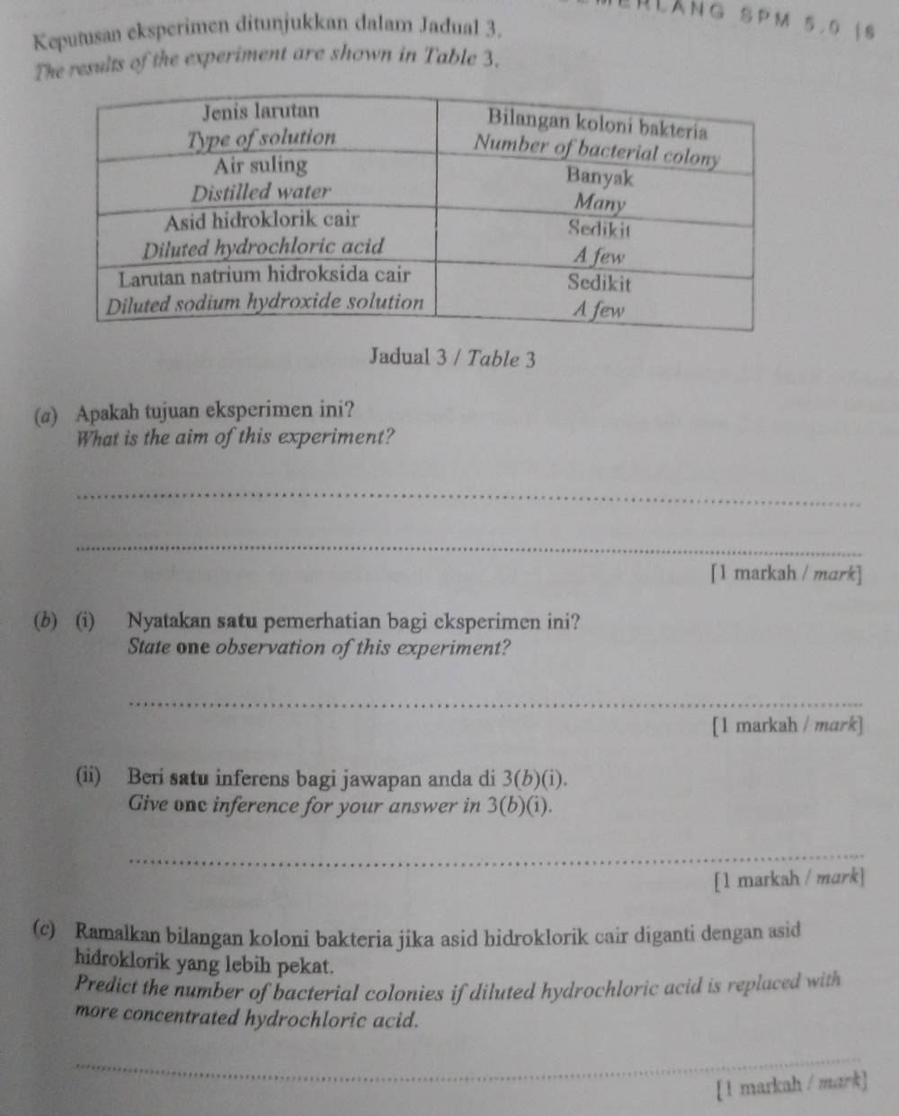 HLànG SPM 5.0 |S 
Keputusan eksperimen ditunjukkan dalam Jadual 3. 
The results of the experiment are shown in Table 3. 
Jadual 3 / Table 3 
(a) Apakah tujuan eksperimen ini? 
What is the aim of this experiment? 
_ 
_ 
[1 markah / mark] 
(b) (i) Nyatakan satu pemerhatian bagi cksperimen ini? 
State one observation of this experiment? 
_ 
[1 markah / mark] 
(ii) Beri satu inferens bagi jawapan anda di 3(b)(i). 
Give onc inference for your answer in 3 (b)(i). 
_ 
[1 markah / mark] 
(c) Ramalkan bilangan koloni bakteria jika asid bidroklorik cair diganti dengan asid 
hidroklorik yang lebih pekat. 
Predict the number of bacterial colonies if diluted hydrochloric acid is replaced with 
more concentrated hydrochloric acid. 
_ 
[ 1 markah / mark]