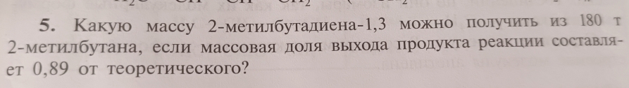 Какую массу 2 -метилбутадиена -1,3 можно получить из 180 т
2 -метилбутана, если массоваядоля выхода продукта реакции составля- 
et 0,89 oт теоретическогo?