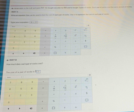 Aman went to the mall and spent $47. He bought one shirt for $26 and he bought 3 pars of socks. Each puir of socks co the same amours of money
PT A
Write an equation that can be used to find the cost of each pair of socks. Use i to represent the cost of each par of socks
Type your equation 3x=21
* PAR TD
How much does each pair of socks cost?
The cost of a pair of socks is