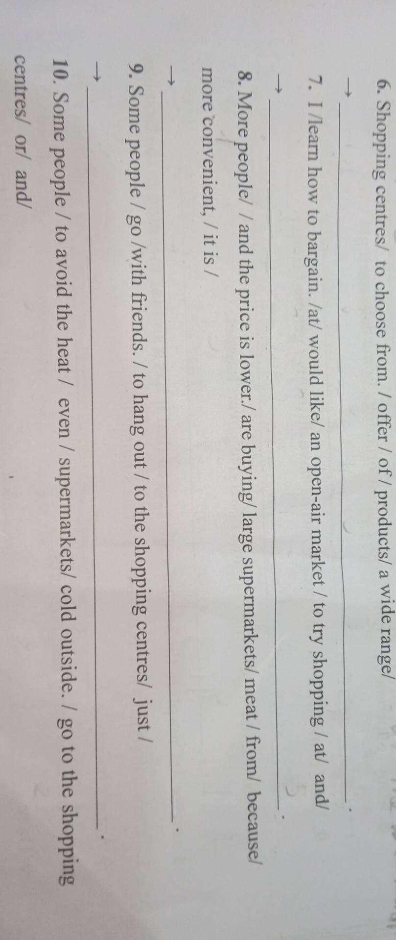 Shopping centres/ to choose from. / offer / of / products/ a wide range/ 
_. 
7. I /learn how to bargain. /at/ would like/ an open-air market / to try shopping / at/ and/ 
_. 
8. More people/ / and the price is lower./ are buying/ large supermarkets/ meat / from/ because/ 
more convenient, / it is / 
_ 
9. Some people / go /with friends. / to hang out / to the shopping centres/ just / 
_. 
10. Some people / to avoid the heat / even / supermarkets/ cold outside. / go to the shopping 
centres/ or/ and/