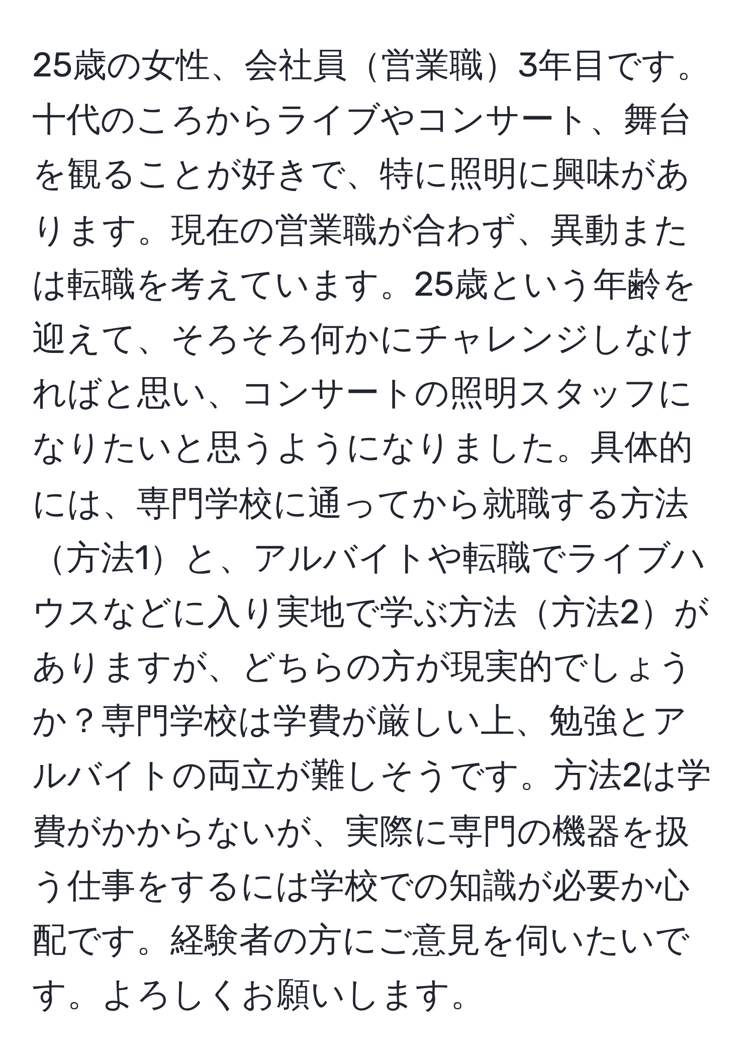 25歳の女性、会社員営業職3年目です。十代のころからライブやコンサート、舞台を観ることが好きで、特に照明に興味があります。現在の営業職が合わず、異動または転職を考えています。25歳という年齢を迎えて、そろそろ何かにチャレンジしなければと思い、コンサートの照明スタッフになりたいと思うようになりました。具体的には、専門学校に通ってから就職する方法方法1と、アルバイトや転職でライブハウスなどに入り実地で学ぶ方法方法2がありますが、どちらの方が現実的でしょうか？専門学校は学費が厳しい上、勉強とアルバイトの両立が難しそうです。方法2は学費がかからないが、実際に専門の機器を扱う仕事をするには学校での知識が必要か心配です。経験者の方にご意見を伺いたいです。よろしくお願いします。