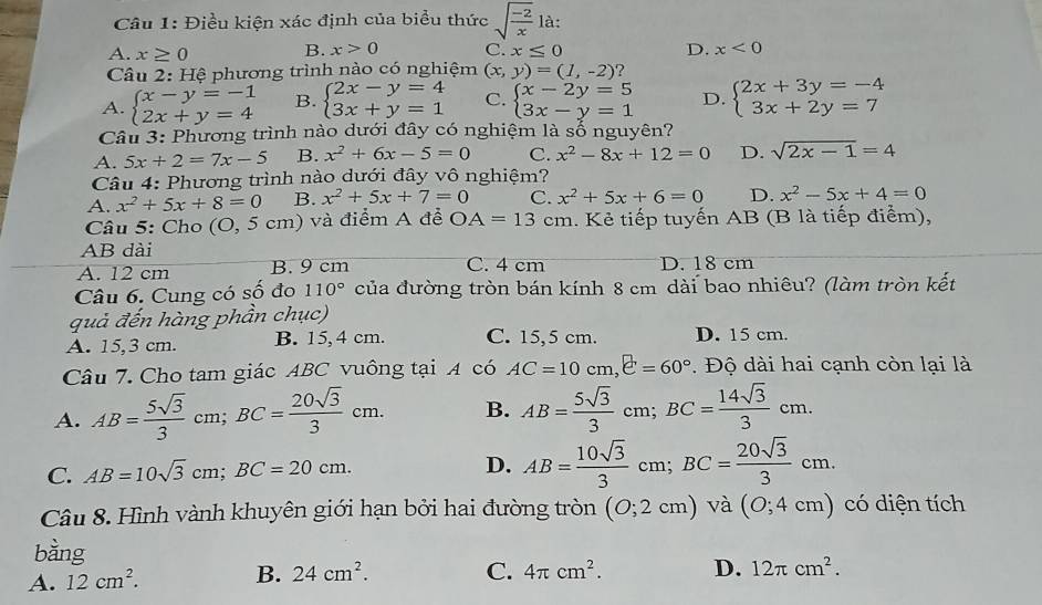 Điều kiện xác định của biểu thức sqrt(frac -2)x là:
A. x≥ 0 B. x>0 C. x≤ 0 D. x<0</tex>
Câu 2: Hệ phương trình nào có nghiệm (x,y)=(1,-2) 2
A. beginarrayl x-y=-1 2x+y=4endarray. B. beginarrayl 2x-y=4 3x+y=1endarray. C. beginarrayl x-2y=5 3x-y=1endarray. D. beginarrayl 2x+3y=-4 3x+2y=7endarray.
Câu 3: Phương trình nào dưới đây có nghiệm là số nguyên?
A. 5x+2=7x-5 B. x^2+6x-5=0 C. x^2-8x+12=0 D. sqrt(2x-1)=4
Câu 4: Phương trình nào dưới đây vô nghiệm?
A. x^2+5x+8=0 B. x^2+5x+7=0 C. x^2+5x+6=0 D. x^2-5x+4=0
Câu 5: Cho (O,5cm) ) và điểm A đễ OA=13cm Kẻ tiếp tuyến AB (B là tiếp điểm),
AB dài
A. 12 cm B. 9 cm C. 4 cm D. 18 cm
Câu 6. Cung có số đo 110° của đường tròn bán kính 8 cm dài bao nhiêu? (làm tròn kết
quả đến hàng phần chục)
A. 15,3 cm. B. 15, 4 cm. C. 15,5 cm. D. 15 cm.
Câu 7. Cho tam giác ABC vuông tại A có AC=10cm,e=60° Độ dài hai cạnh còn lại là
A. AB= 5sqrt(3)/3 cm;BC= 20sqrt(3)/3 cm. B. AB= 5sqrt(3)/3  cm; BC= 14sqrt(3)/3 cm.
C. AB=10sqrt(3)cm;BC=20cm. D. AB= 10sqrt(3)/3  cm BC= 20sqrt(3)/3 cm.
Câu 8. Hình vành khuyên giới hạn bởi hai đường tròn (0;2cm) và (0;4cm) có diện tích
A. 12cm^2. B. 24cm^2. C. 4π cm^2. D. 12π cm^2.