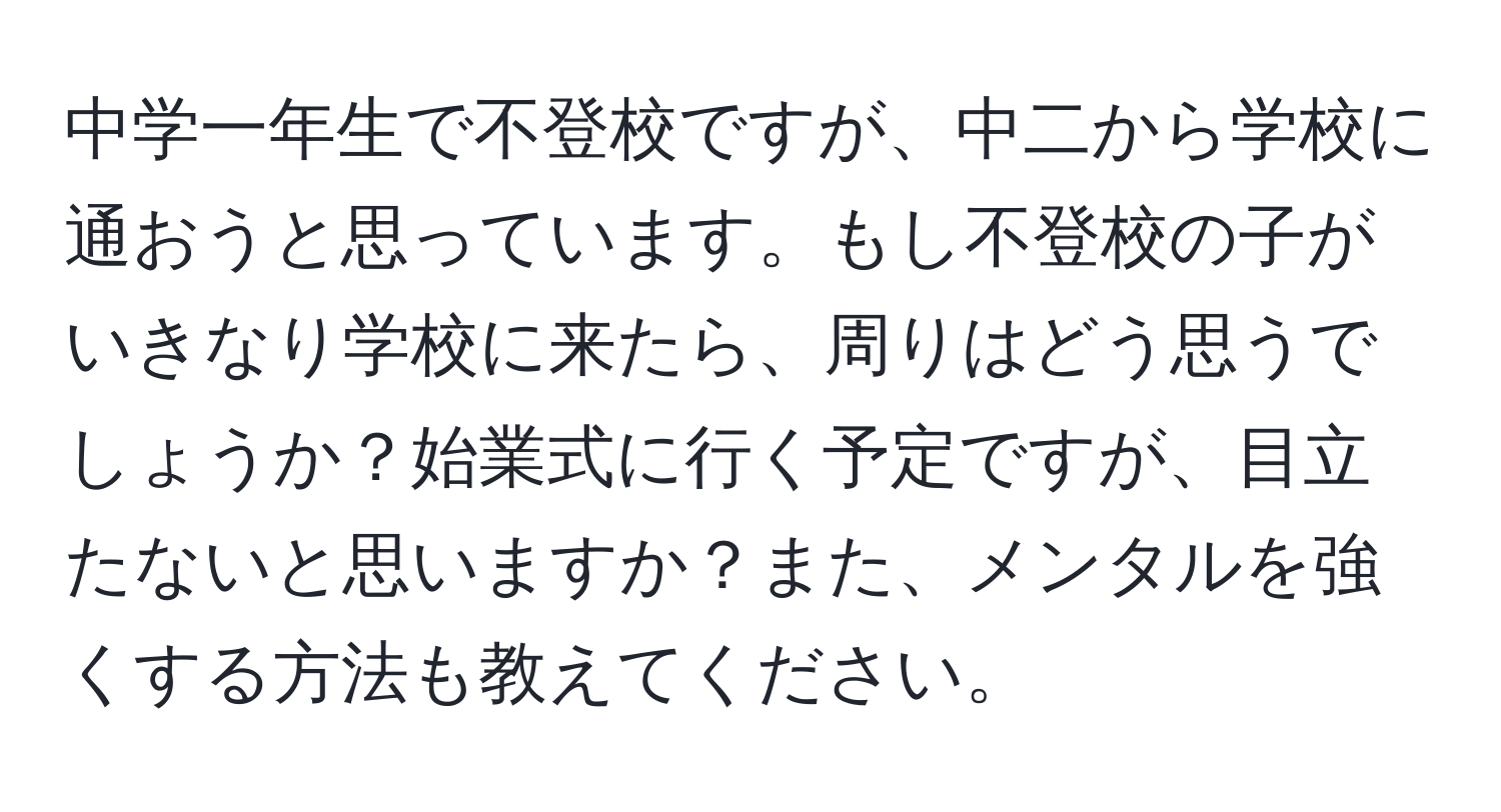 中学一年生で不登校ですが、中二から学校に通おうと思っています。もし不登校の子がいきなり学校に来たら、周りはどう思うでしょうか？始業式に行く予定ですが、目立たないと思いますか？また、メンタルを強くする方法も教えてください。