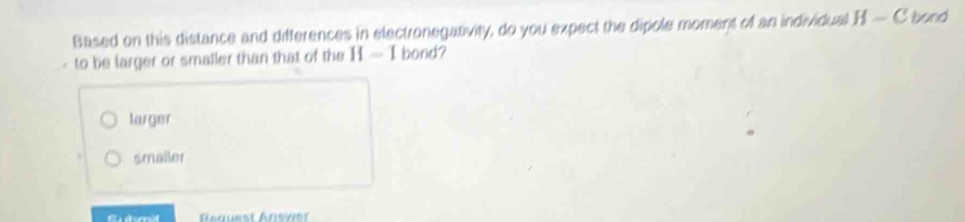 Based on this distance and differences in electronegativity, do you expect the dipole moment of an individual H-C bond
- to be larger or smaller than that of the H=1 bond?
larger
smailer
A nuest Ansve