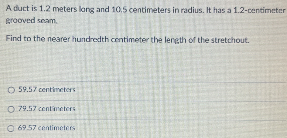 A duct is 1.2 meters long and 10.5 centimeters in radius. It has a 1.2-centimeter
grooved seam.
Find to the nearer hundredth centimeter the length of the stretchout.
59.57 centimeters
79.57 centimeters
69.57 centimeters