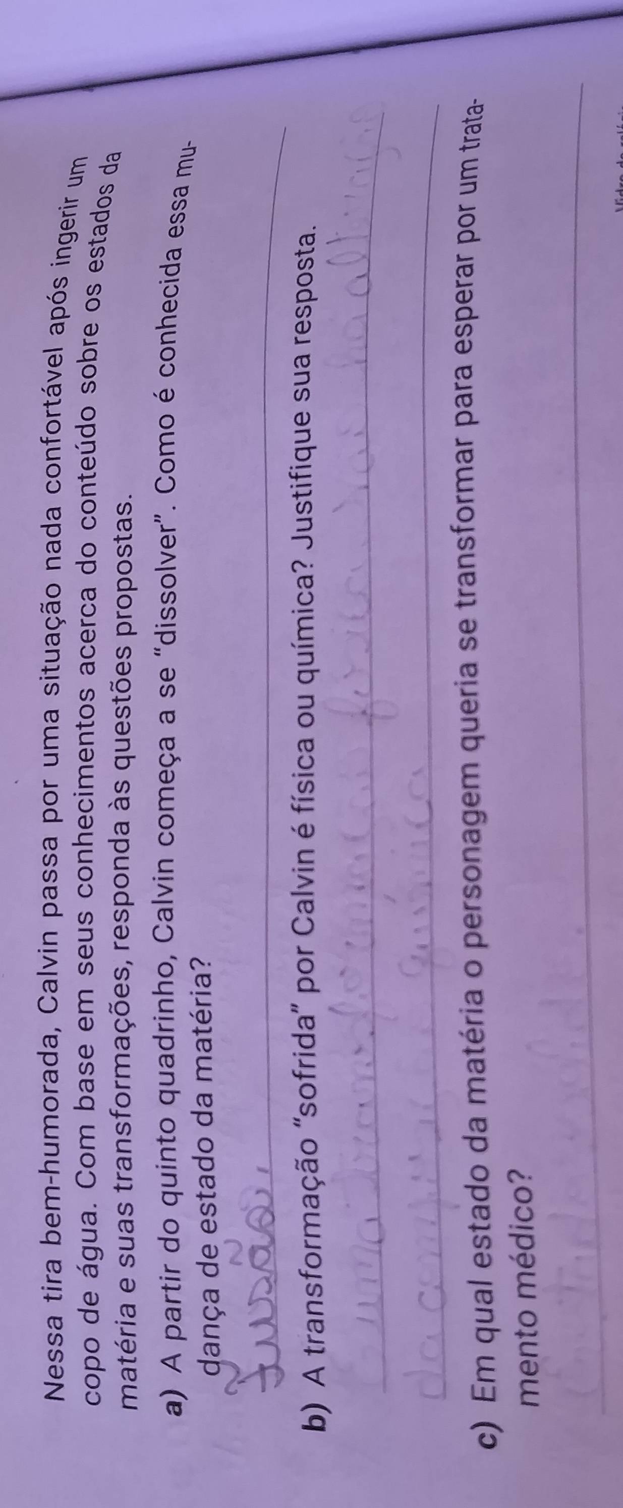 Nessa tira bem-humorada, Calvin passa por uma situação nada confortável após ingerir um 
copo de água. Com base em seus conhecimentos acerca do conteúdo sobre os estados da 
matéria e suas transformações, responda às questões propostas. 
a) A partir do quinto quadrinho, Calvin começa a se “dissolver”. Como é conhecida essa mu- 
dança de estado da matéria? 
_ 
b) A transformação "sofrida" por Calvin é física ou química? Justifique sua resposta. 
_ 
_ 
c) Em qual estado da matéria o personagem queria se transformar para esperar por um trata- 
mento médico? 
_