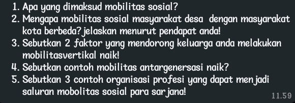 Apa yang dimaksud mobilitas sosial? 
2. Mengapa mobilitas sosial masyarakat desa dengan masyarakat 
kota berbeda? jelaskan menurut pendapat anda! 
3. Sebutkan 2 faktor yang mendorong keluarga anda melakukan 
mobilitasvertikal naik! 
4. Sebutkan contoh mobilitas antargenersasi naik? 
5. Sebutkan 3 contoh organisasi profesi yang dapat menjadi 
saluran mobolitas sosial para sarjana! 11.59