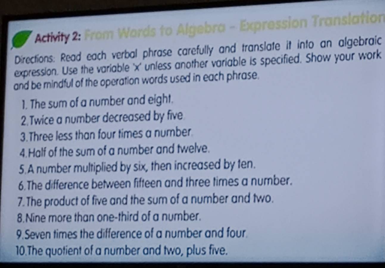 Activily 2: From Words to Algebra - Expression Translation 
Directions: Read each verbal phrase carefully and translate it into an algebraic 
expression. Use the variable ' x ' unless another variable is specified. Show your work 
and be mindful of the operation words used in each phrase. 
1. The sum of a number and eight. 
2.Twice a number decreased by five 
3.Three less than four times a number. 
4.Half of the sum of a number and twelve. 
5.A number multiplied by six, then increased by ten. 
6.The difference between fifteen and three times a number. 
7. The product of five and the sum of a number and two. 
8.Nine more than one-third of a number. 
9.Seven times the difference of a number and four. 
10.The quotient of a number and two, plus five.