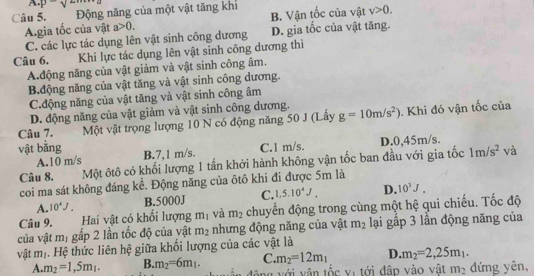 A. p-sqrt()
Câu 5.  Động năng của một vật tăng khi
A.gia tốc của vật a>0. B. Vận tốc của vật v>0.
C. các lực tác dụng lên vật sinh công dương D. gia tốc của vật tăng.
Câu 6. Khi lực tác dụng lên vật sinh công dương thì
A.động năng của vật giảm và vật sinh công âm.
B.động năng của vật tăng và vật sinh công dương.
C.động năng của vật tăng và vật sinh công âm
D. động năng của vật giảm và vật sinh công dương.
Câu 7. Một vật trọng lượng 10 N có động năng 50 J (Lấy g=10m/s^2). Khi đó vận tốc của
vật bằng C.1 m/s. D.0,45m/s.
A.10 m/s B.7,1 m/s.
Câu 8. Một ôtô có khối lượng 1 tấn khởi hành không vận tốc ban đầu với gia tốc 1m/s^2 và
coi ma sát không đáng kể. Động năng của ôtô khi đi được 5m là
A. 10^4J. B.5000J C. 1,5.10^4J.
D. 10^3J.
Câu 9. Hai vật có khối lượng m_1 và m_2 chuyển động trong cùng một hệ qui chiếu. Tốc độ
của vật mị gấp 2 lần tốc độ của vật m_2 nhưng động năng của vật m_2 lại gấp 3 lần động năng của
vật m_1 1 .  Hệ thức liên hệ giữa khối lượng của các vật là
C.
D.
A. m_2=1,5m_1. B. m_2=6m_1. m_2=12m_1 m_2=2,25m_1.
động với vận tốc vị tới đập vào vật m_2 đứng yên,