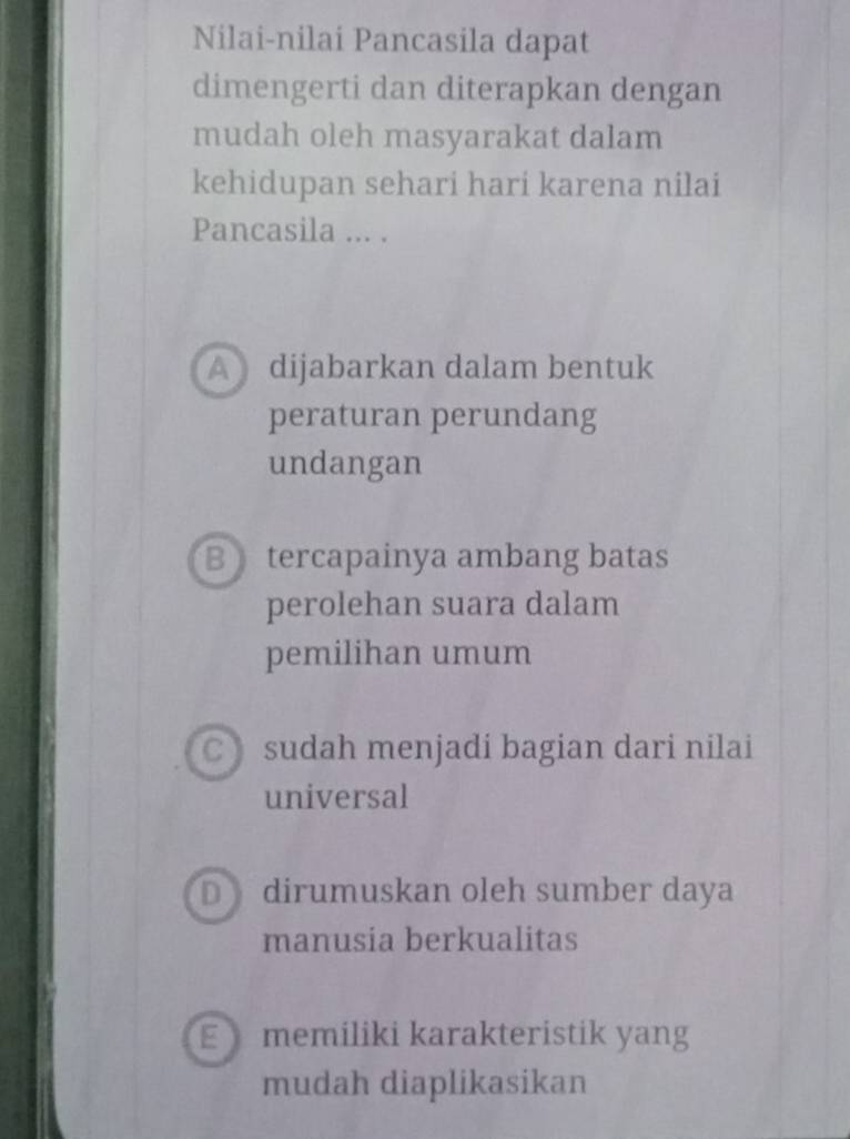 Nilai-nilai Pancasila dapat
dimengerti dan diterapkan dengan
mudah oleh masyarakat dalam
kehidupan sehari hari karena nilai
Pancasila ... .
A dijabarkan dalam bentuk
peraturan perundang
undangan
B tercapainya ambang batas
perolehan suara dalam
pemilihan umum
Csudah menjadi bagian dari nilai
universal
D dirumuskan oleh sumber daya
manusia berkualitas
E memiliki karakteristik yang
mudah diaplikasikan