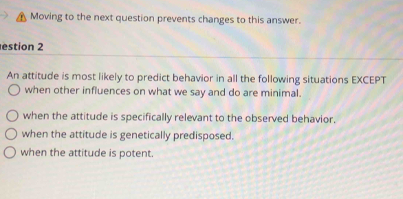 Moving to the next question prevents changes to this answer.
estion 2
An attitude is most likely to predict behavior in all the following situations EXCEPT
when other influences on what we say and do are minimal.
when the attitude is specifically relevant to the observed behavior.
when the attitude is genetically predisposed.
when the attitude is potent.