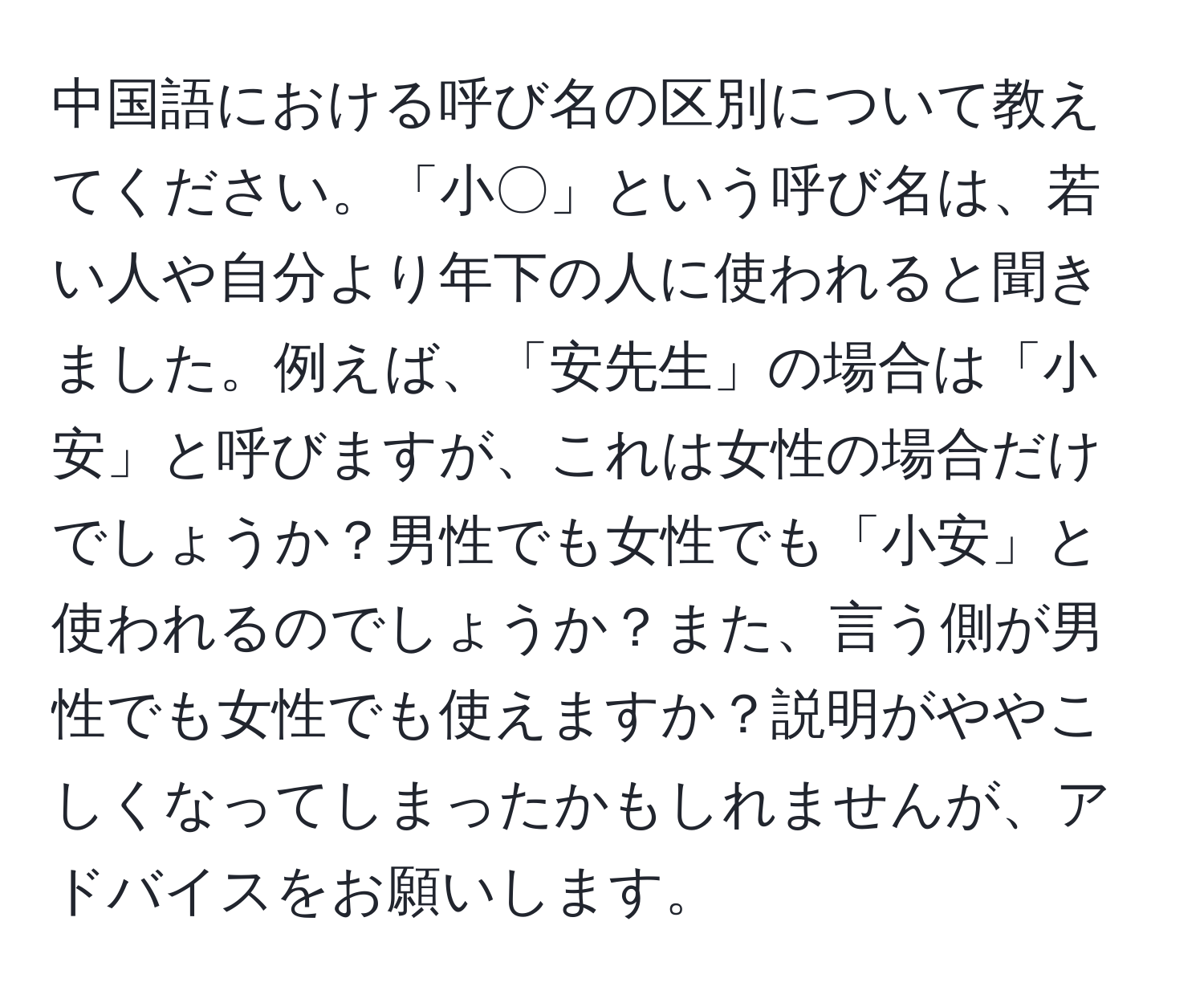 中国語における呼び名の区別について教えてください。「小〇」という呼び名は、若い人や自分より年下の人に使われると聞きました。例えば、「安先生」の場合は「小安」と呼びますが、これは女性の場合だけでしょうか？男性でも女性でも「小安」と使われるのでしょうか？また、言う側が男性でも女性でも使えますか？説明がややこしくなってしまったかもしれませんが、アドバイスをお願いします。