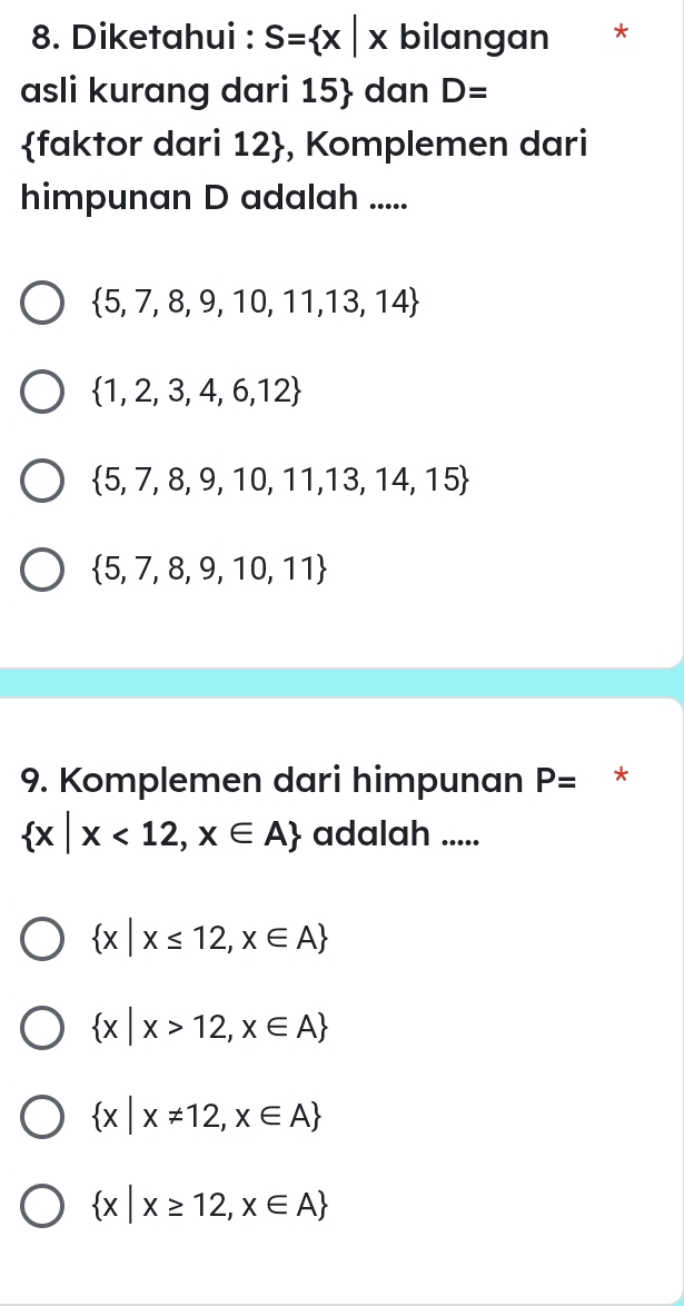 Diketahui : S= x|x bilangan *
asli kurang dari 15  dan D=
faktor dari 12 , Komplemen dari
himpunan D adalah .....
 5,7,8,9,10,11,13,14
 1,2,3,4,6,12
 5,7,8,9,10,11,13,14,15
 5,7,8,9,10,11
9. Komplemen dari himpunan P= *
 x|x<12,x∈ A adalah .....
 x|x≤ 12,x∈ A
 x|x>12,x∈ A
 x|x!= 12,x∈ A
 x|x≥ 12,x∈ A