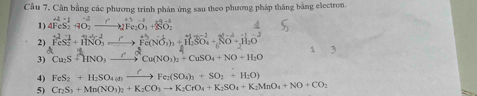 Cân bằng các phương trình phản ứng sau theo phương pháp thăng bằng electron. 
1) 4FeS_2^((-1)+7O_2^(-2)to 2Fe_2)O_3+8SO_2^((-1)
2) FeS_2^-+HNO_3^(-2)to Fe(NO_3^(-1))_3)+H_2SO_4+NO+H_2O +1-2
3) Cu_2S+HNO_3xrightarrow rCu(NO_3)_2+CuSO_4+NO+H_2O
4) FeS_2+H_2SO_4(d)xrightarrow f°Fe_2(SO_4)_3+SO_2+H_2O)
5) Cr_2S_3+Mn(NO_3)_2+K_2CO_3to K_2CrO_4+K_2SO_4+K_2MnO_4+NO+CO_2