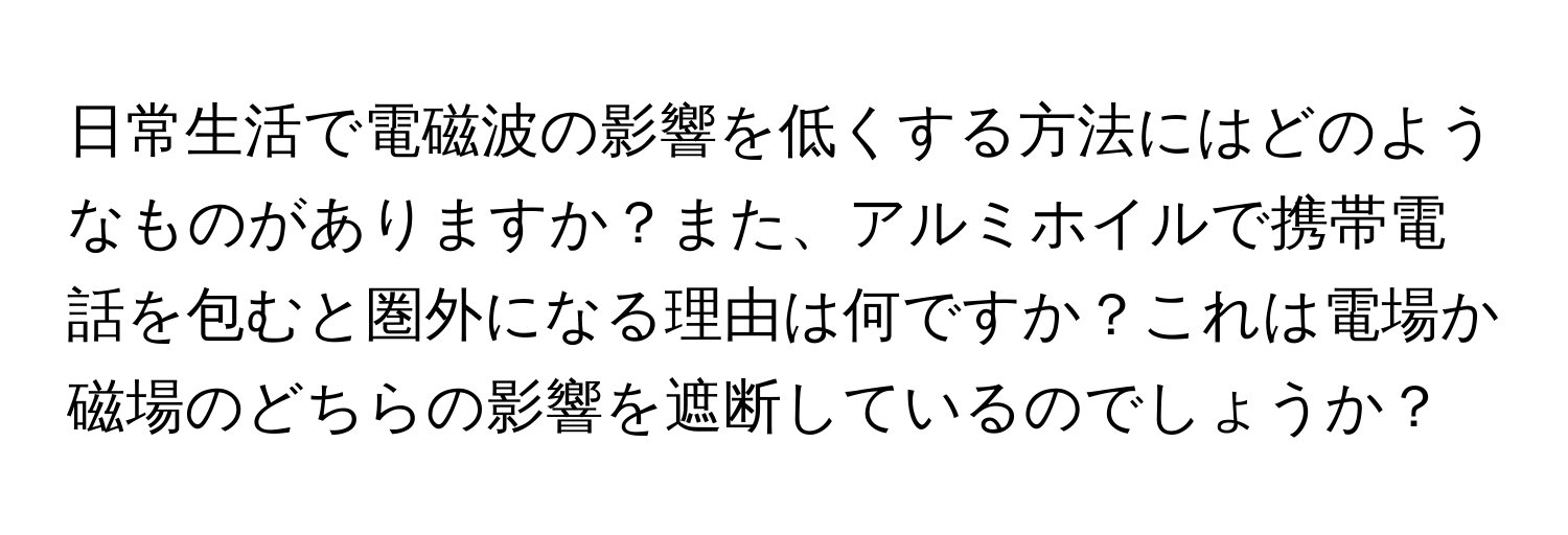 日常生活で電磁波の影響を低くする方法にはどのようなものがありますか？また、アルミホイルで携帯電話を包むと圏外になる理由は何ですか？これは電場か磁場のどちらの影響を遮断しているのでしょうか？