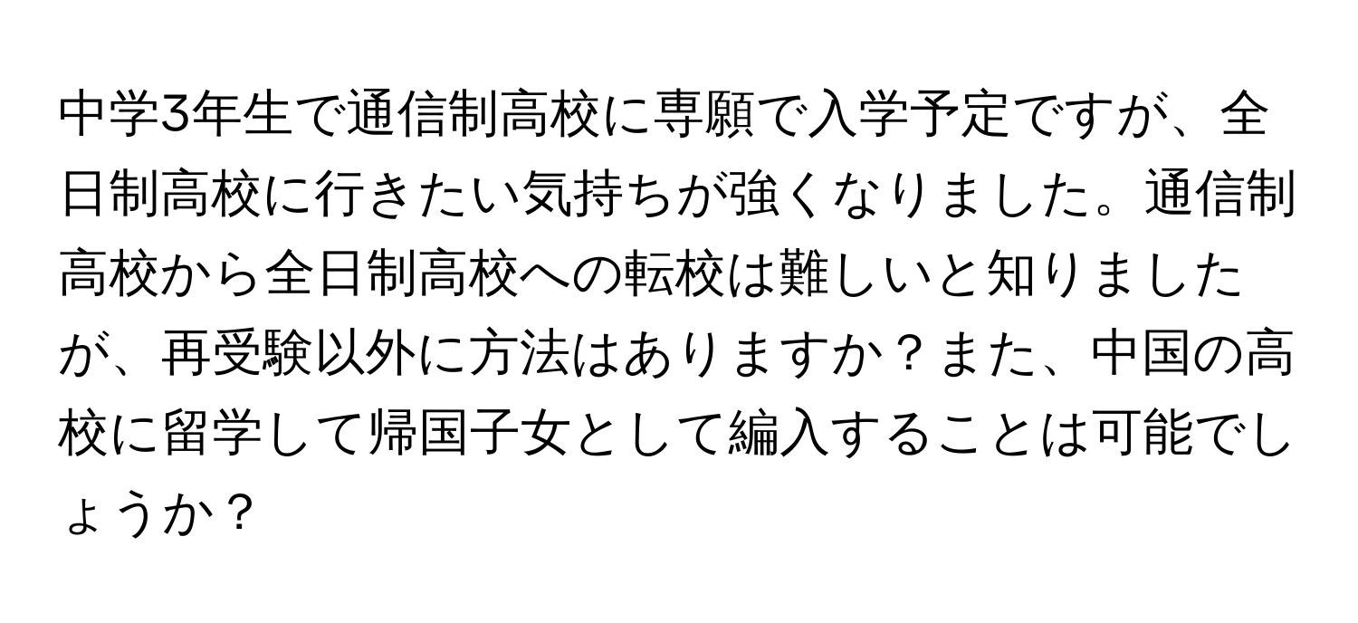 中学3年生で通信制高校に専願で入学予定ですが、全日制高校に行きたい気持ちが強くなりました。通信制高校から全日制高校への転校は難しいと知りましたが、再受験以外に方法はありますか？また、中国の高校に留学して帰国子女として編入することは可能でしょうか？