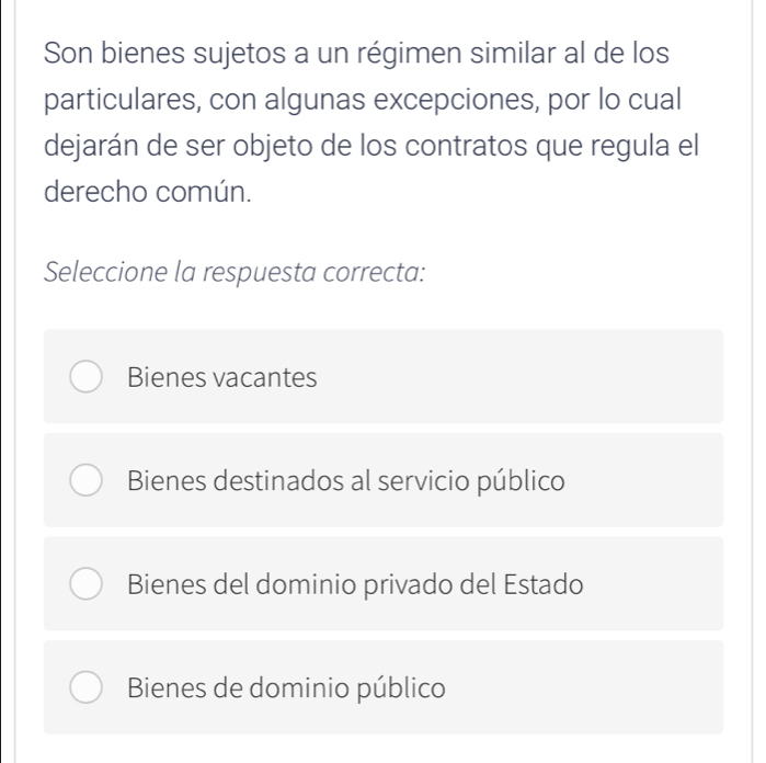 Son bienes sujetos a un régimen similar al de los
particulares, con algunas excepciones, por lo cual
dejarán de ser objeto de los contratos que regula el
derecho común.
Seleccione la respuesta correcta:
Bienes vacantes
Bienes destinados al servicio público
Bienes del dominio privado del Estado
Bienes de dominio público