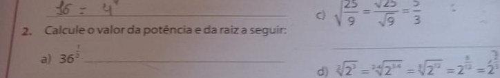 sqrt(frac 25)9= sqrt(25)/sqrt(9) = 5/3 
2. Calcule o valor da potência e da raiz a seguir: 
a) 36^(frac 1)2 _ 
_ 
d) sqrt[2](2^3)=sqrt[24](2^(34))=sqrt[8](2^(12))=2^(frac 8)12=2^(frac ?)12