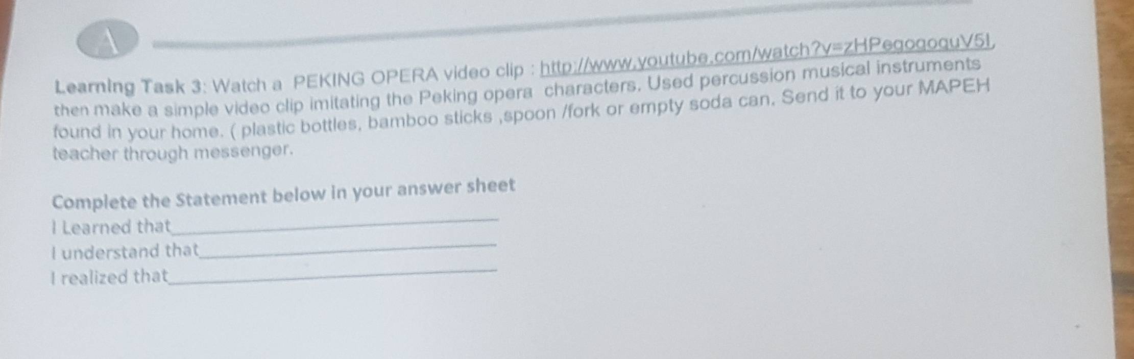 A 
Learning Task 3: Watch a PEKING OPERA video clip : http://www.youtube.com/watch?v=zHPegogoquV5l 
then make a simple video clip imitating the Peking opera characters. Used percussion musical instruments 
found in your home. ( plastic bottles, bamboo sticks ,spoon /fork or empty soda can. Send it to your MAPEH 
teacher through messenger. 
_ 
Complete the Statement below in your answer sheet 
l Learned that 
_ 
I understand that 
_ 
I realized that