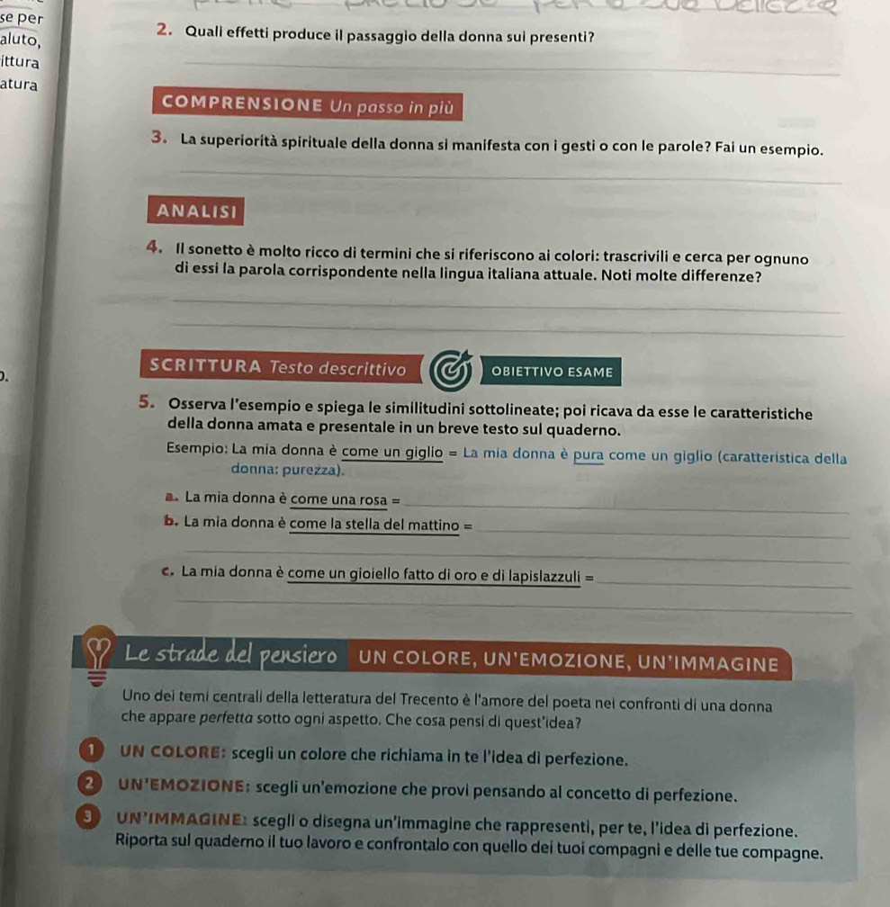 se per
2. Quali effetti produce il passaggio della donna sui presenti?
aluto,
ittura
_
_
_
atura
COMPRENSIONE Un passo in più
3. La superiorità spirituale della donna si manifesta con i gesti o con le parole? Fai un esempio.
_
AnalisI
4. Il sonetto è molto ricco di termini che si riferiscono ai colori: trascrivili e cerca per ognuno
di essi la parola corrispondente nella lingua italiana attuale. Noti molte differenze?
_
_
_
SCRITTURA Testo descrittivo OBIETTIVO ESAME
5. Osserva l'esempio e spiega le similitudini sottolineate; poi ricava da esse le caratteristiche
della donna amata e presentale in un breve testo sul quaderno.
Esempio: La mia donna è come un giglio = La mia donna è pura come un giglio (caratteristica della
donna: purezza).
La mia donna è come una rosa =_
. La mia donna è come la stella del mattino =_
_
. La mia donna è come un gioiello fatto di oro e di lapislazzuli =_
_
_
Le strade del pensiero  UN COLORE, UN'EMOZIONE, UN'IMMAGINE
Uno dei temi centrali della letteratura del Trecento è l'amore del poeta nei confronti di una donna
che appare perfetta sotto ogni aspetto. Che cosa pensí di quest'idea?
1 UN COLORE: scegli un colore che richiama in te l'idea di perfezione.
2 UN'EMOZIONE;scegli un'emozione che provi pensando al concetto di perfezione.
9 UN’IMMAGINE: scegli o disegna un’immagine che rappresenti, per te, l’idea di perfezione.
Riporta sul quaderno il tuo lavoro e confrontalo con quello deí tuoi compagni e delle tue compagne.