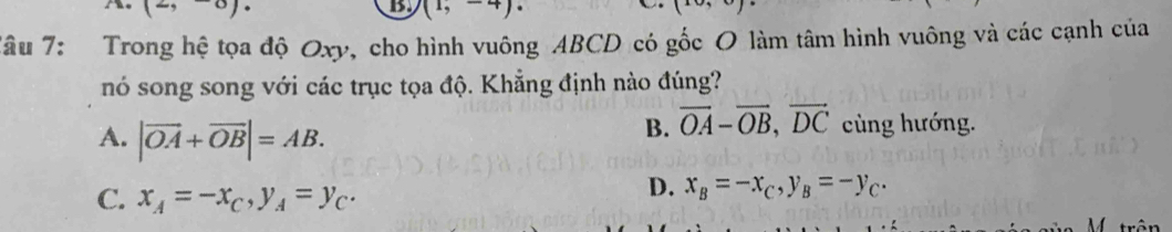 he (-, -0)· (1,-4). 
Tâu 7: Trong hệ tọa độ Oxy, cho hình vuông ABCD có gốc O làm tâm hình vuông và các cạnh của
nó song song với các trục tọa độ. Khẳng định nào đúng?
A. |vector OA+vector OB|=AB.
B. vector OA-vector OB, vector DC cùng hướng.
C. x_A=-x_C, y_A=y_C.
D. x_B=-x_C, y_B=-y_C.