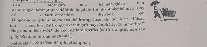 Dapan 
Câu 2: Mộtngười mua hàngđấygiỏxe ban 
đầuđứngyênbởimộtlựccóđộlớnkhôngđốiF thì nhậnthấyphảimấtt giây 
để xeđạt đượctốc độ v. Biếtrằng ban 
đầugiỏxekhôngchứahànghoávàkhốilượngcủaxe khi đó là m. Hỏisau 
khi hàng đượ cđặttronggiỏxe thìn gườ in à y cần phải tá c độn gmột lực F' 
bằng bao nhiêusovớiF để xecũngđạtđượctốcđộv từ trạngtháinghỉsau 
t giây?Biếtkhốilượnghànghoálà  m/2 . 
(kếtquảlấy 1 chữsốsaudấuphẩythậpphân)