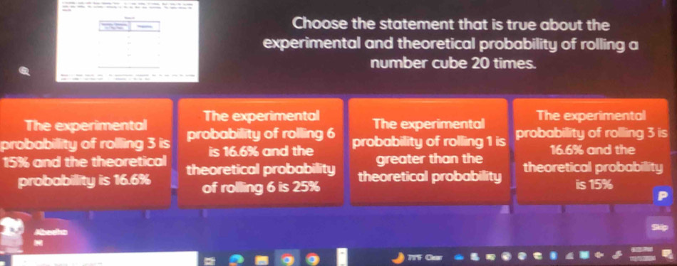 Choose the statement that is true about the
experimental and theoretical probability of rolling a
number cube 20 times.
The experimental The experimental The experimental The experimental
probabillity of rolling 3 is probability of rolling 6 probability of rolling 1 is probability of rolling 3 is
is 16.6% and the greater than the 16.6% and the
15% and the theoretical theoretical probability theoretical probability theoretical probability
probabillity is 16.6% of rolling 6 is 25% is 15%