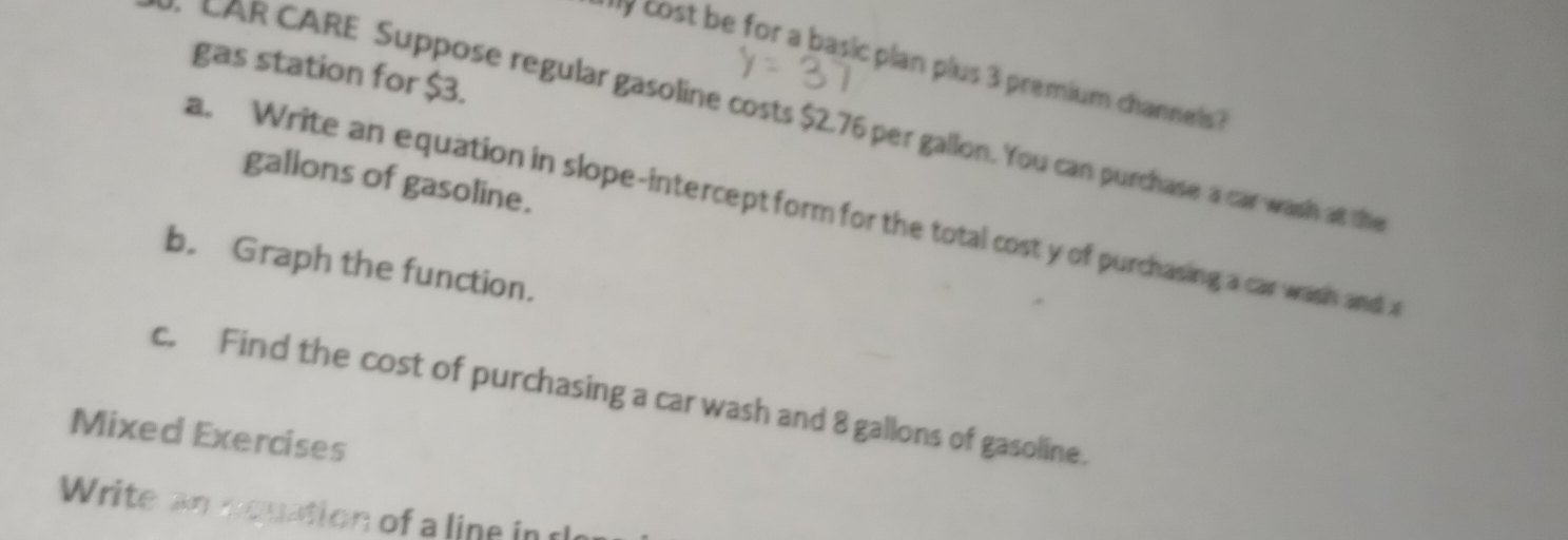 cost be for a basic plan plus 3 premium channels ? 
gas station for $3. 
CAR CARE Suppose regular gasoline costs $2.76 per gallon. You can purchase a car wash at the 
galions of gasoline. 
a. Write an equation in slope-intercept form for the total cost y of purchasing a car wash and a 
b. Graph the function. 
c. Find the cost of purchasing a car wash and 8 gallons of gasoline. 
Mixed Exercises 
Write an nquation of a line in c