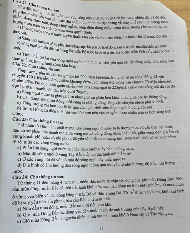 Cầu 21: Cho thông tin sau:
Nếu đặc trưng hình thái của lưu vực sông như mật độ, diện tích lưu vực, chiều dài và độ đốc
phụ thuộc chủ yếu vào cấu trúc địa chất - địa hình thì đặc trưng về thủy chế như lưu lượng toàn
phần, dòng chảy mặt, dòng chảy ngầm, nhịp điệu dòng chảy trong năm, lượng phù sa, thì lại do
lượng mưa năm và chế độ mưa mùa quyết định.
a) Chế độ nước sông ở nước ta phụ thuộc chủ yếu vào lưu vực sông, địa hình, chế độ mưa, lớp phú
thực vật.
b) Sông ngòi nước ta có sự phân hóa phức tạp chủ yếu do hoạt động sản xuất, cầu trúc địa chất, gió mùa.
hình.
c) Sông ngời ở miền Bắc và Đông Bắc Bắc Bộ nước ta có sự phân hóa do đặc điểm lãnh thổ , cầu trúc địa
d) Tính chất trẻ lại của sông ngòi nước ta biểu hiện chủ yếu qua tốc độ dòng chảy lớn, sông lắm
thác ghềnh, thung lũng sông khá hẹp.
Câu 22: Cho thông tin sau:
Tổng lượng phù sa của sông ngòi tới 200 triệu tấn/năm, trong đỏ riêng sông Hồng đã vận
chuyển 120 triệu tấn/năm, chiếm khoảng 60% , còn sông Mê Công vận chuyển 70 triệu tấn/năm,
chiếm 35%. Độ đục bình quân nhiều năm của sông ngòi là 223g/m3, còn ở các vùng núi đá vôi độ
dục lại giảm mạnh, chỉ đạt trên dưới 70g/m3.
a) Sông ngòi nước ta giàu phù sa nhưng có sự phân hóa khác nhau giữa các hệ thống sông,
b) Các dòng sông lớn đồng thời cũng là những dòng sông vận chuyển nhiều phù sa nhất.
c) Tổng lượng cát bùn lớn là hệ quả của quá trình xâm thực mạnh ở vùng đồi núi.
d) Sông Hồng có diện tích lưu vực lớn hơn nên vận chuyển được nhiều phù sa hơn sông Mê
Công.
Câu 23: Cho thông tin sau:
Hai nhân tố chính chi phối mạng lưới sông ngòi ở nước ta là lượng mưa và cầu trúc địa hình,
đều có sự phân hóa mạnh mẽ giữa vùng núi và vùng đồng bằng châu thổ, giữa vùng đón gió ẩm và
vùng khuất gió hoặc có gió phơn, tất yếu sẽ khiến cho mạng lưới sông ngòi phải có sự khác nhau
rõ rệt giữa các vùng trong nước.
a) Phần lớn sông ngòi nước ta chảy theo hướng tây bắc - đông nam.
b) Mật độ sông ngòi ở vùng Tây Bắc thấp do địa hình núi hiểm trở.
c) Ở các vùng núi đá vôi có mật độ sông ngòi dày nhất nước ta.
d) Địa hình có ảnh hưởng đến sông ngòi thông qua các yếu tố như hướng, độ dốc, lưu lượng
nước.
Câu 24: Cho thông tin sau:
Từ tháng 11 đến tháng 4 năm sau, miền Bắc nước ta chịu tác động của gió mùa Đông Bắc. Nửa
đầu mùa đông, miền Bắc có thời tiết lạnh khô, nửa sau màu đông có thời tiết lạnh ẩm, có mưa phùn
ở vùng ven biển và các đồng bằng ở Bắc Bộ và Bắc Trung Bộ. Từ 16^0B trở vào Nam, khối khí lạnh
đã bị suy yếu nên Tín phong bán cầu Bắc chiếm ưu thế.
a) Nửa đầu mùa đông, miền Bắc có thời tiết lạnh khô.
b) Gió mùa Đông Bắc tác động yếu đến miền Nam do ảnh hưởng của dãy Bạch Mã.
c) Gió mùa Đông Bắc là nguyên nhân chính tạo nên mùa khô ở Nam Bộ và Tây Nguyên.
12
