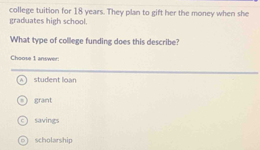 college tuition for 18 years. They plan to gift her the money when she
graduates high school.
What type of college funding does this describe?
Choose 1 answer:
A student loan
B grant
c savings
D  scholarship