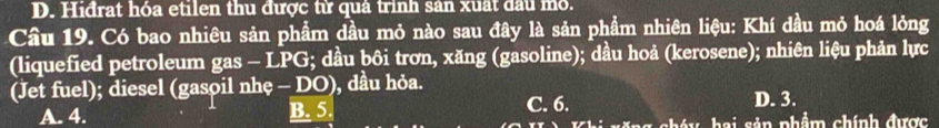 D. Hiđrat hóa etilen thu được từ quả trinh sản xuất đầu mỏ.
Câu 19. Có bao nhiêu sản phẩm dầu mỏ nào sau đây là sản phẩm nhiên liệu: Khí dầu mỏ hoá lỏng
(liquefied petroleum gas - LPG; dầu bôi trơn, xăng (gasoline); dầu hoả (kerosene); nhiên liệu phản lực
(Jet fuel); diesel (gasoil nhẹ - DO), dầu hỏa.
A. 4. B. 5. C. 6. D. 3.
Khi năng cháy hai sản phẩm chính được