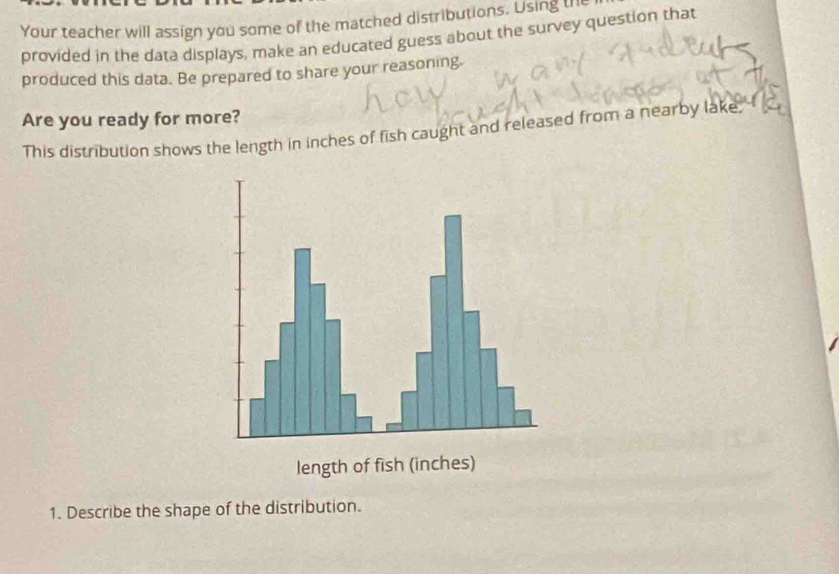 Your teacher will assign you some of the matched distributions. Using the 
provided in the data displays, make an educated guess about the survey question that 
produced this data. Be prepared to share your reasoning. 
Are you ready for more? 
This distribution shows the length in inches of fish caught and released from a nearby lake 
length of fish (inches) 
1. Describe the shape of the distribution.