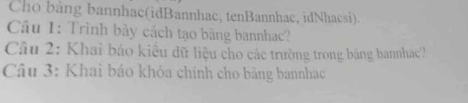 Cho bảng bannhac(idBannhac, tenBannhac, idNhacsi). 
Câu 1: Trình bảy cách tạo bàng bannhac? 
Câu 2: Khai báo kiểu dữ liệu cho các trường trong bảng bannhac? 
Câu 3: Khai báo khóa chính cho bảng bannhạc