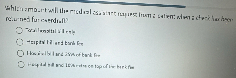 Which amount will the medical assistant request from a patient when a check has been
returned for overdraft?
Total hospital bill only
Hospital bill and bank fee
Hospital bill and 25% of bank fee
Hospital bill and 10% extra on top of the bank fee