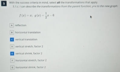 With the success criteria in mind, select all the transformations that apply.
5.1.c. I can describe the transformations from the parent function, y=x to the new graph.
f(x)=x; g(x)= 1/2 x-6
A reflection
€ horizontal translation
E vertical translation
vertical stretch, factor 2
E vertical shrink, factor 2
F horizontal stretch, factor 2
6 horizontal shrink, factor 2