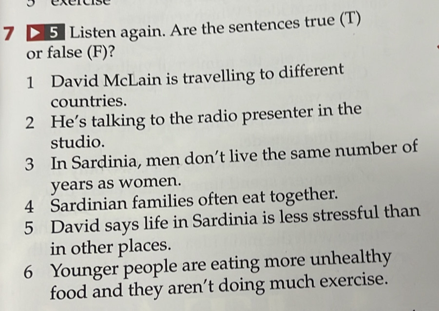 Listen again. Are the sentences true (T) 
or false (F)? 
1 David McLain is travelling to different 
countries. 
2 He's talking to the radio presenter in the 
studio. 
3 In Sardinia, men don’t live the same number of 
years as women. 
4 Sardinian families often eat together. 
5 David says life in Sardinia is less stressful than 
in other places. 
6 Younger people are eating more unhealthy 
food and they aren’t doing much exercise.