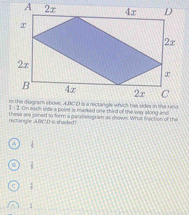 On each side a point is marked one third of the way along and
these are joined to form a parallelogram as shown. What fraction of the
rectangle ABCD is shaded?
A  1/9 
B  2/9 
C  4/9 