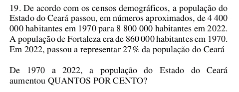 De acordo com os censos demográficos, a população do 
Estado do Ceará passou, em números aproximados, de 4 400
000 habitantes em 1970 para 8 800 000 habitantes em 2022. 
A população de Fortaleza era de 860 000 habitantes em 1970. 
Em 2022, passou a representar 27% da população do Ceará 
De 1970 a 2022, a população do Estado do Ceará 
aumentou QUANTOS POR CENTO?