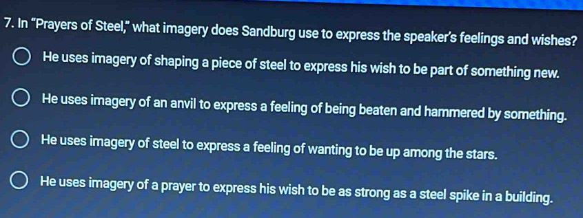 In “Prayers of Steel,” what imagery does Sandburg use to express the speaker’s feelings and wishes?
He uses imagery of shaping a piece of steel to express his wish to be part of something new.
He uses imagery of an anvil to express a feeling of being beaten and hammered by something.
He uses imagery of steel to express a feeling of wanting to be up among the stars.
He uses imagery of a prayer to express his wish to be as strong as a steel spike in a building.