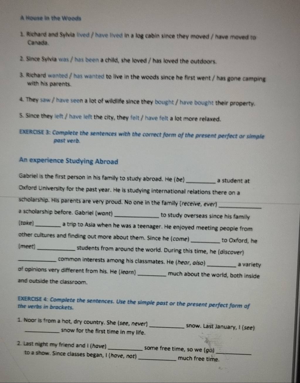 A House in the Woods 
1. Richard and Sylvia lived / have lived in a log cabin since they moved / have moved to 
Canada. 
2. Since Sylvia was / has been a child, she loved / has loved the outdoors. 
3. Richard wanted / has wanted to live in the woods since he first went / has gone camping 
with his parents. 
4. They saw / have seen a lot of wildlife since they bought / have bought their property. 
5. Since they left / have left the city, they felt / have felt a lot more relaxed. 
EXERCISE 3: Complete the sentences with the correct form of the present perfect or simple 
past verb. 
An experience Studying Abroad 
Gabriel is the first person in his family to study abroad. He (be) _a student at 
Oxford University for the past year. He is studying international relations there on a 
scholarship. His parents are very proud. No one in the family (receive, ever) 
_ 
a scholarship before. Gabriel (wont) _to study overseas since his family 
(take)_ a trip to Asia when he was a teenager. He enjoyed meeting people from 
other cultures and finding out more about them. Since he (come) _to Oxford, he 
(meet) _students from around the world. During this time, he (discover) 
_common interests among his classmates. He (hear, σíso) _a variety 
of opinions very different from his. He (learn) _much about the world, both inside 
and outside the classroom. 
EXERCISE 4: Complete the sentences. Use the simple past or the present perfect form of 
the verbs in brackets. 
1. Noor is from a hot, dry country. She (see, never) _snow. Last January, I (see) 
_snow for the first time in my life. 
2. Last night my friend and I (hove)_ some free time, so we (go)_ 
to a show. Since classes began, I (hove, not) _much free time.