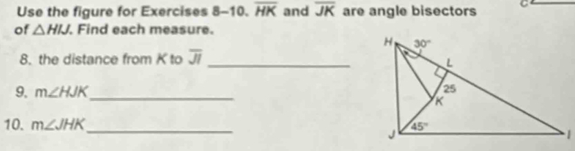 Use the figure for Exercises 8 -10. overline HK and overline JK are angle bisectors C
of △ HIJ. Find each measure.
8. the distance from K to overline JI
_
9. m∠ HJK _
10. m∠ JHK _