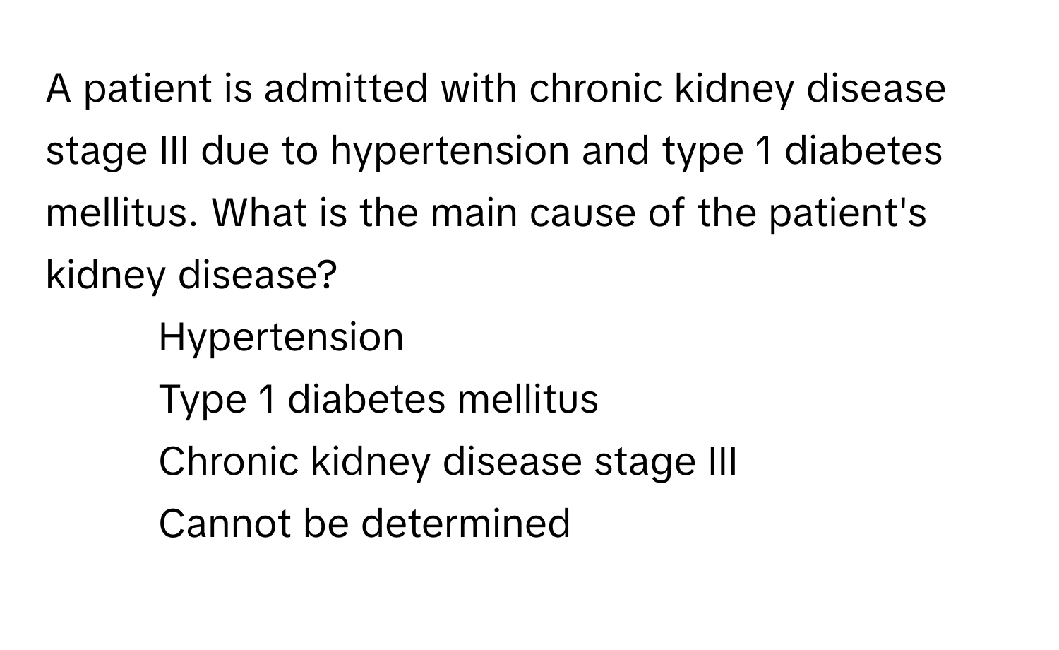 A patient is admitted with chronic kidney disease stage III due to hypertension and type 1 diabetes mellitus. What is the main cause of the patient's kidney disease?

1) Hypertension 
2) Type 1 diabetes mellitus
3) Chronic kidney disease stage III
4) Cannot be determined